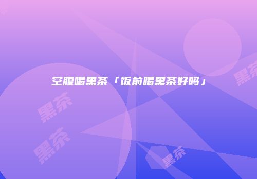 空腹喝黑茶「饭前喝黑茶好吗」