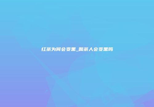 红茶为何会变黑_喝茶人会变黑吗