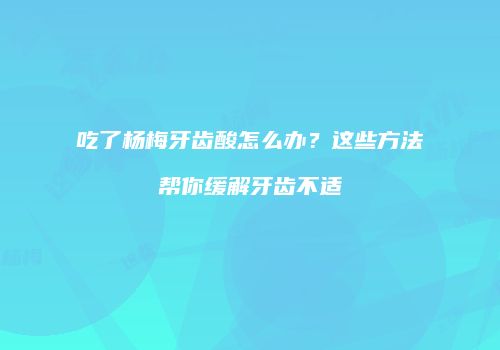 吃了杨梅牙齿酸怎么办？这些方法帮你缓解牙齿不适