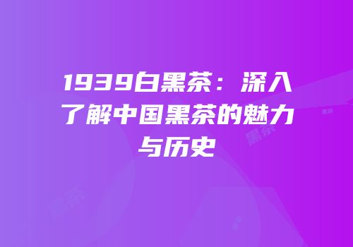 1939白黑茶：深入了解中国黑茶的魅力与历史