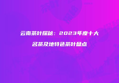 云南茶叶探秘：2023年度十大名茶及地特色茶叶盘点