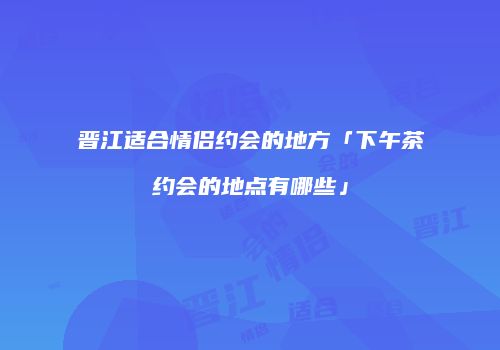 晋江适合情侣约会的地方「下午茶约会的地点有哪些」
