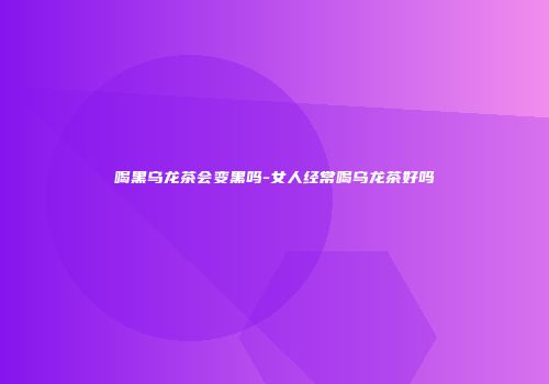 喝黑乌龙茶会变黑吗-女人经常喝乌龙茶好吗