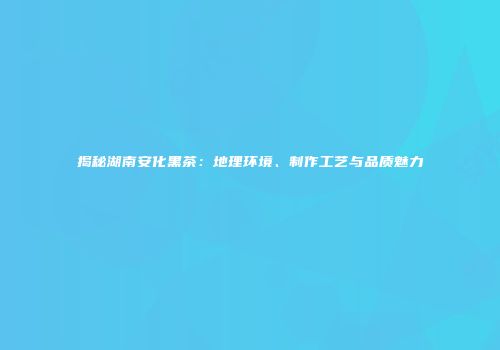 揭秘湖南安化黑茶：地理环境、制作工艺与品质魅力