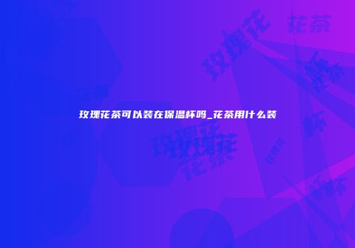 玫瑰花茶可以装在保温杯吗_花茶用什么装