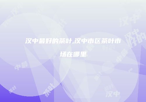 汉中最好的茶叶,汉中市区茶叶市场在哪里