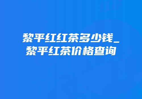 黎平红红茶多少钱_黎平红茶价格查询