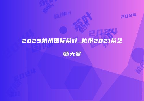2025杭州国际茶叶_杭州2021茶艺师大赛