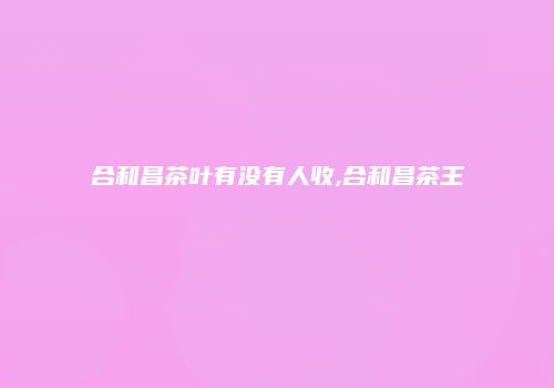 合和昌茶叶有没有人收,合和昌茶王