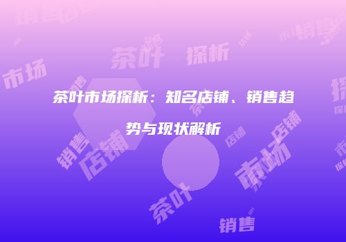 茶叶市场探析：知名店铺、销售趋势与现状解析