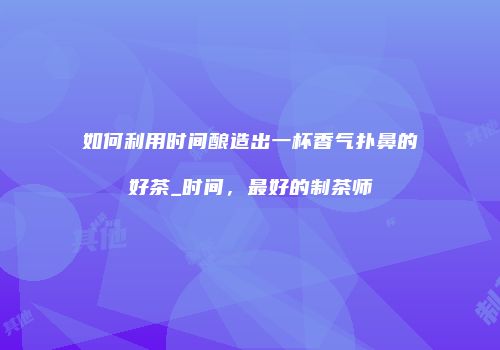 如何利用时间酿造出一杯香气扑鼻的好茶_时间，最好的制茶师