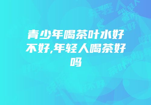 青少年喝茶叶水好不好,年轻人喝茶好吗