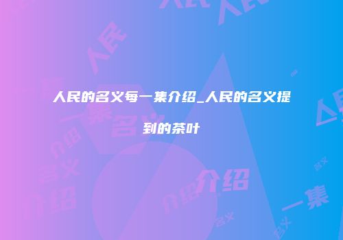 人民的名义每一集介绍_人民的名义提到的茶叶