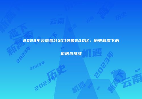 2023年云南茶叶出口突破200亿：历史新高下的机遇与挑战