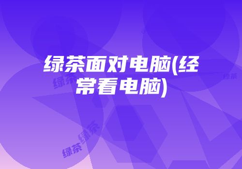 绿茶面对电脑(经常看电脑)