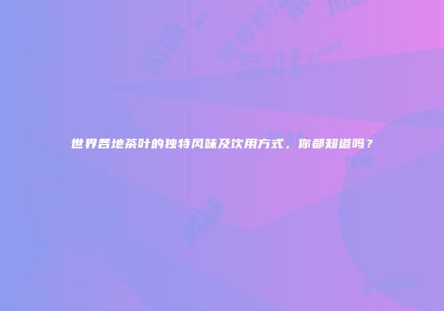 世界各地茶叶的独特风味及饮用方式，你都知道吗？