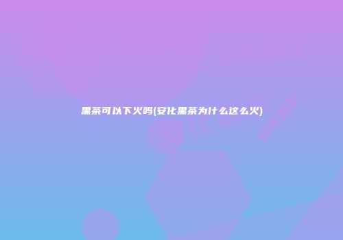 黑茶可以下火吗(安化黑茶为什么这么火)