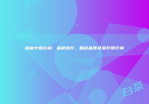 探秘中国白茶：品种排行、知名品牌及茶叶排行榜
