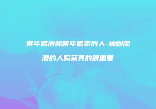 常年喝酒和常年喝茶的人-抽烟喝酒的人喝茶真的很重要