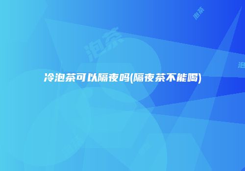 冷泡茶可以隔夜吗(隔夜茶不能喝)
