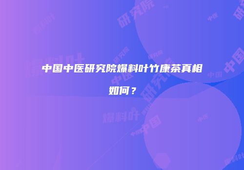 中国中医研究院爆料叶竹康茶真相如何？