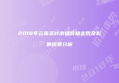 2018年云南茶叶市场价格走势及影响因素分析