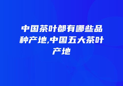 中国茶叶都有哪些品种产地,中国五大茶叶产地