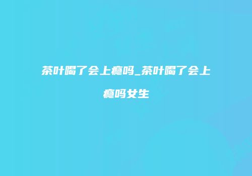 茶叶喝了会上瘾吗_茶叶喝了会上瘾吗女生