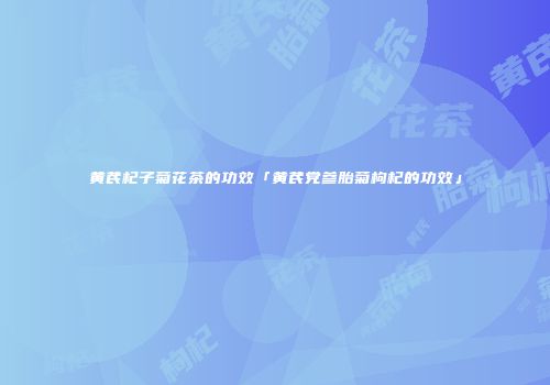 黄芪杞子菊花茶的功效「黄芪党参胎菊枸杞的功效」
