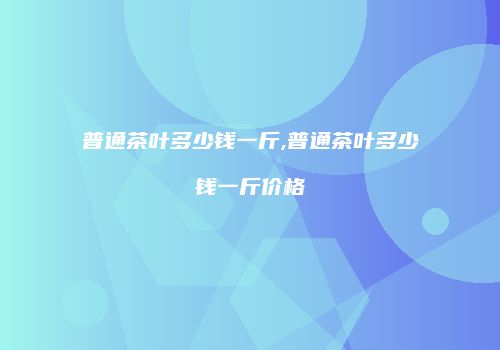 普通茶叶多少钱一斤,普通茶叶多少钱一斤价格