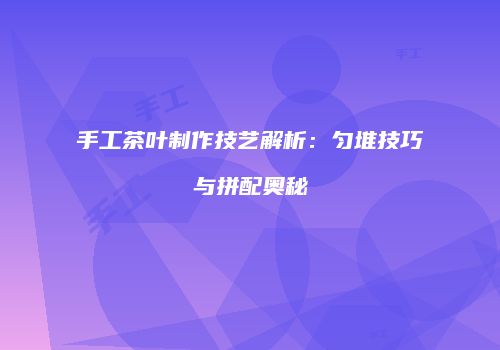 手工茶叶制作技艺解析：匀堆技巧与拼配奥秘