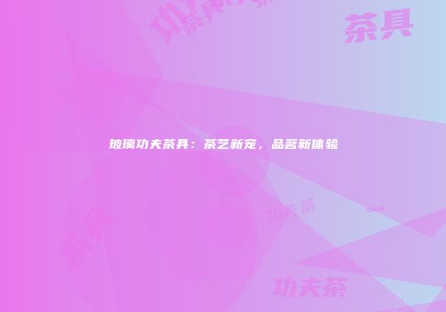 玻璃功夫茶具：茶艺新宠，品茗新体验