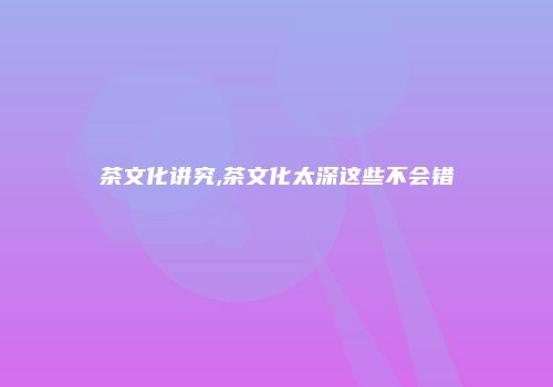 茶文化讲究,茶文化太深这些不会错