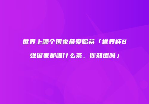 世界上哪个国家最爱喝茶「世界杯8强国家都喝什么茶，你知道吗」