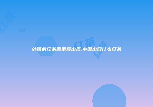 外国的红茶哪里最出名,中国出口什么红茶