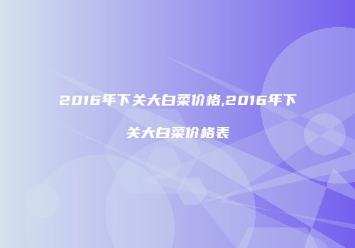 2016年下关大白菜价格,2016年下关大白菜价格表