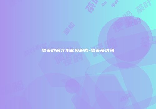 隔夜的茶叶水能喷脸吗-隔夜茶洗脸