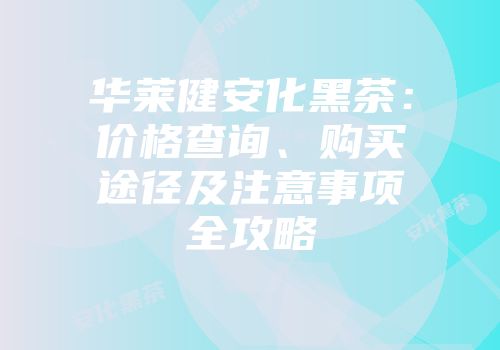 华莱健安化黑茶：价格查询、购买途径及注意事项全攻略
