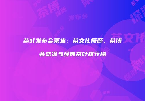 茶叶发布会聚焦：茶文化探源、茶博会盛况与经典茶叶排行榜
