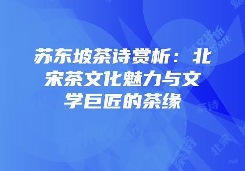 苏东坡茶诗赏析：北宋茶文化魅力与文学巨匠的茶缘