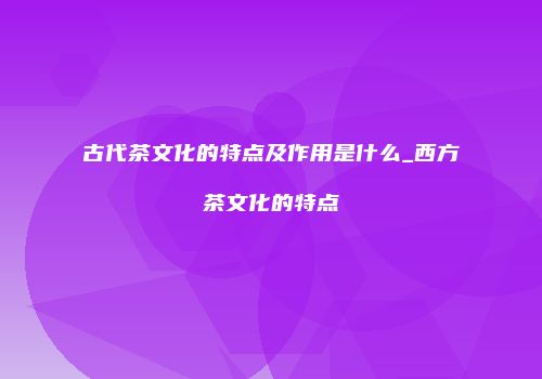 古代茶文化的特点及作用是什么_西方茶文化的特点