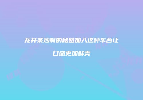龙井茶炒制的秘密加入这种东西让口感更加鲜美