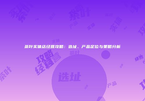茶叶实体店经营攻略：选址、产品定位与策略分析