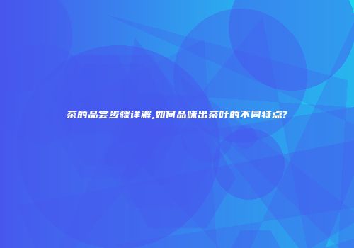 茶的品尝步骤详解,如何品味出茶叶的不同特点?