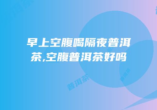 早上空腹喝隔夜普洱茶,空腹普洱茶好吗