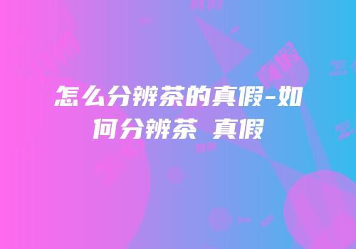 怎么分辨茶的真假-如何分辨茶π真假