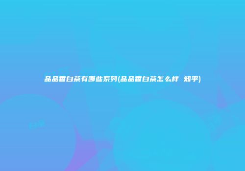 品品香白茶有哪些系列(品品香白茶怎么样 知乎)