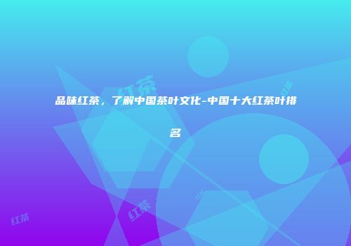品味红茶，了解中国茶叶文化-中国十大红茶叶排名