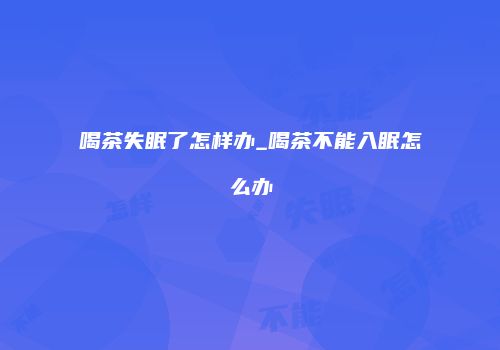 喝茶失眠了怎样办_喝茶不能入眠怎么办