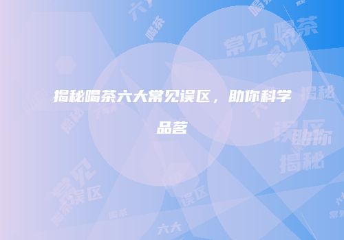 揭秘喝茶六大常见误区，助你科学品茗